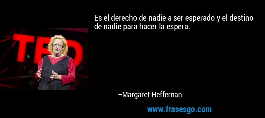 Es el derecho de nadie a ser esperado y el destino de nadie para hacer la espera. – Margaret Heffernan