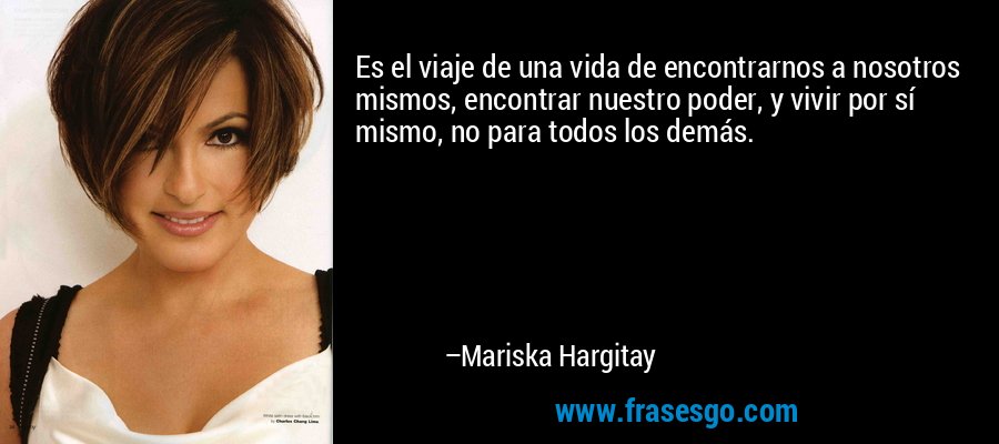 Es el viaje de una vida de encontrarnos a nosotros mismos, encontrar nuestro poder, y vivir por sí mismo, no para todos los demás. – Mariska Hargitay