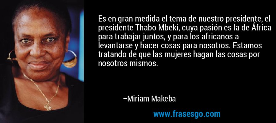 Es en gran medida el tema de nuestro presidente, el presidente Thabo Mbeki, cuya pasión es la de África para trabajar juntos, y para los africanos a levantarse y hacer cosas para nosotros. Estamos tratando de que las mujeres hagan las cosas por nosotros mismos. – Miriam Makeba