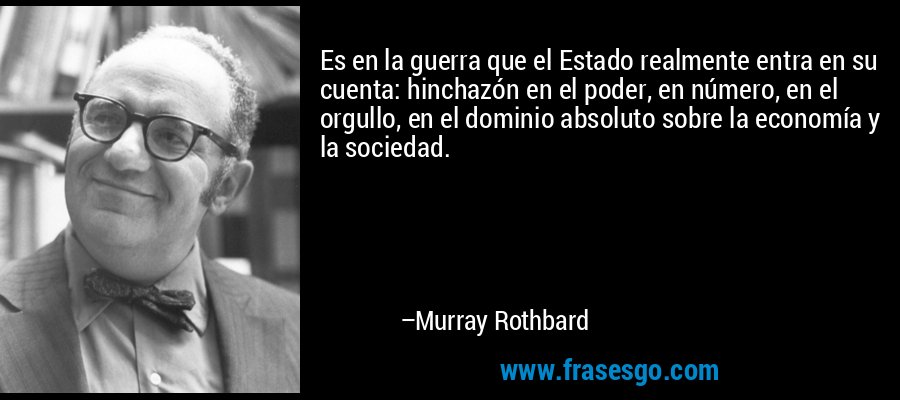 Es en la guerra que el Estado realmente entra en su cuenta: hinchazón en el poder, en número, en el orgullo, en el dominio absoluto sobre la economía y la sociedad. – Murray Rothbard