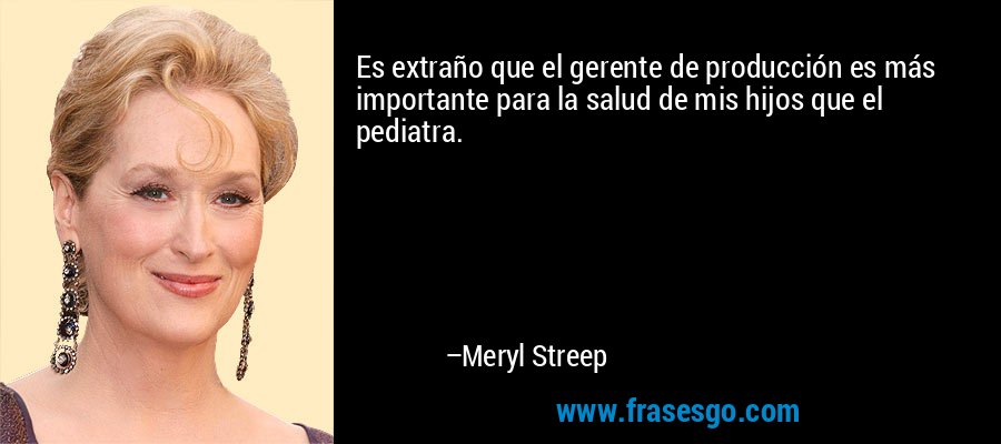 Es extraño que el gerente de producción es más importante para la salud de mis hijos que el pediatra. – Meryl Streep
