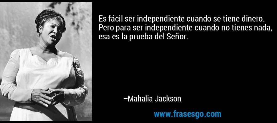 Es fácil ser independiente cuando se tiene dinero. Pero para ser independiente cuando no tienes nada, esa es la prueba del Señor. – Mahalia Jackson