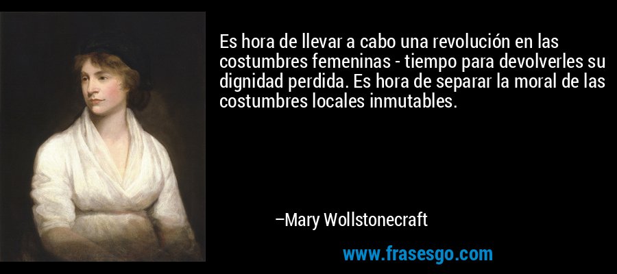 Es hora de llevar a cabo una revolución en las costumbres femeninas - tiempo para devolverles su dignidad perdida. Es hora de separar la moral de las costumbres locales inmutables. – Mary Wollstonecraft
