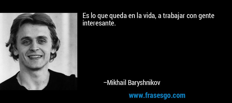 Es lo que queda en la vida, a trabajar con gente interesante. – Mikhail Baryshnikov