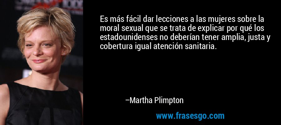 Es más fácil dar lecciones a las mujeres sobre la moral sexual que se trata de explicar por qué los estadounidenses no deberían tener amplia, justa y cobertura igual atención sanitaria. – Martha Plimpton