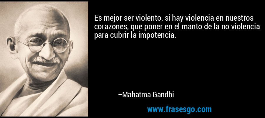 Es mejor ser violento, si hay violencia en nuestros corazones, que poner en el manto de la no violencia para cubrir la impotencia. – Mahatma Gandhi