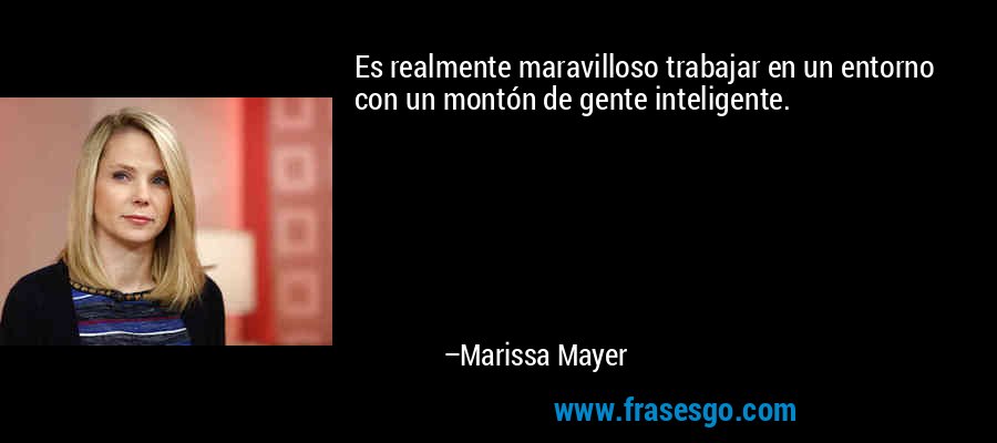 Es realmente maravilloso trabajar en un entorno con un montón de gente inteligente. – Marissa Mayer