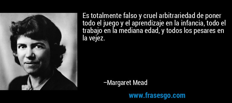 Es totalmente falso y cruel arbitrariedad de poner todo el juego y el aprendizaje en la infancia, todo el trabajo en la mediana edad, y todos los pesares en la vejez. – Margaret Mead