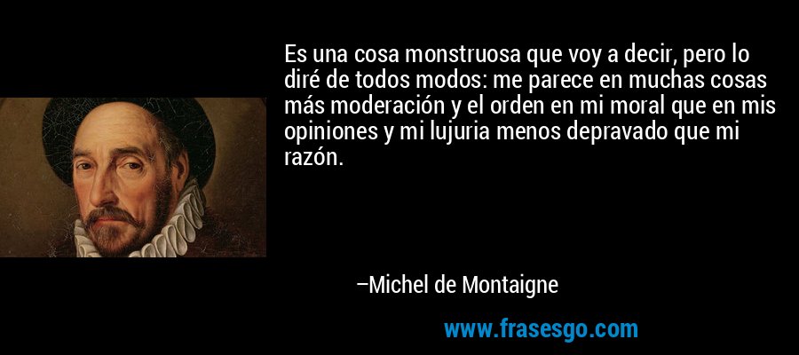 Es una cosa monstruosa que voy a decir, pero lo diré de todos modos: me parece en muchas cosas más moderación y el orden en mi moral que en mis opiniones y mi lujuria menos depravado que mi razón. – Michel de Montaigne