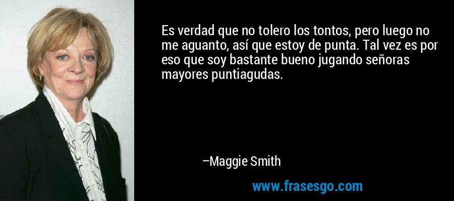 Es verdad que no tolero los tontos, pero luego no me aguanto, así que estoy de punta. Tal vez es por eso que soy bastante bueno jugando señoras mayores puntiagudas. – Maggie Smith