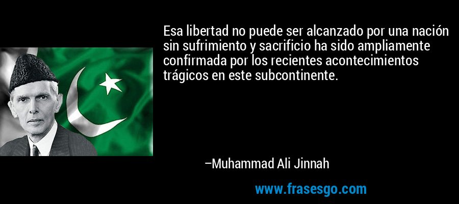 Esa libertad no puede ser alcanzado por una nación sin sufrimiento y sacrificio ha sido ampliamente confirmada por los recientes acontecimientos trágicos en este subcontinente. – Muhammad Ali Jinnah