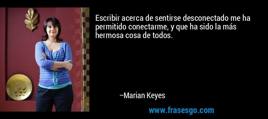 Escribir acerca de sentirse desconectado me ha permitido conectarme, y que ha sido la más hermosa cosa de todos. – Marian Keyes