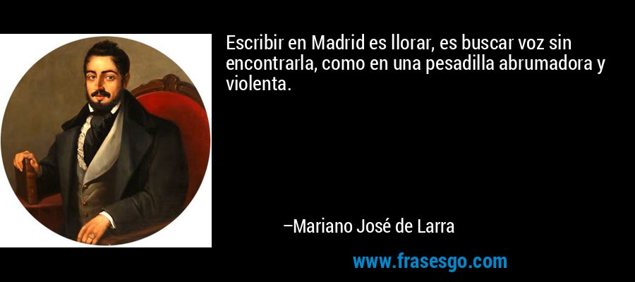 Escribir en Madrid es llorar, es buscar voz sin encontrarla, como en una pesadilla abrumadora y violenta. – Mariano José de Larra