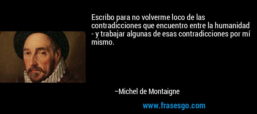 Escribo para no volverme loco de las contradicciones que encuentro entre la humanidad - y trabajar algunas de esas contradicciones por mí mismo. – Michel de Montaigne