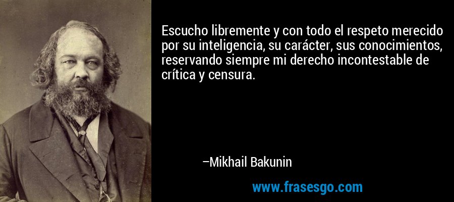 Escucho libremente y con todo el respeto merecido por su inteligencia, su carácter, sus conocimientos, reservando siempre mi derecho incontestable de crítica y censura. – Mikhail Bakunin