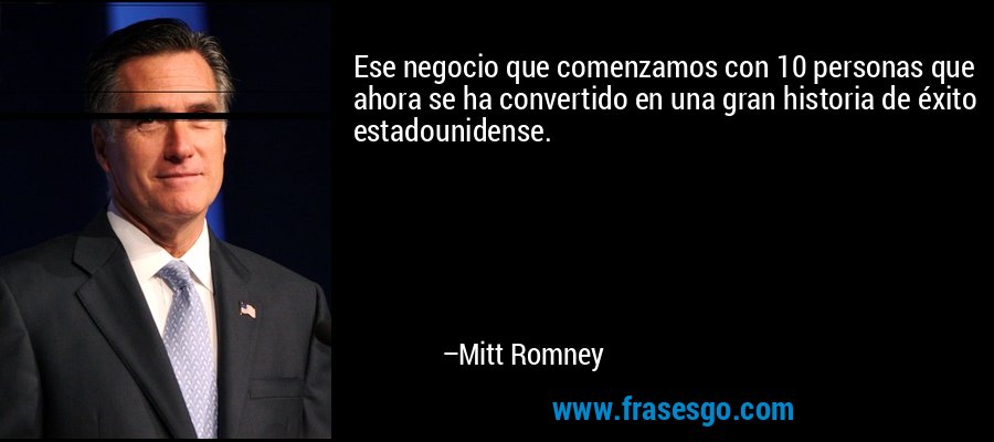 Ese negocio que comenzamos con 10 personas que ahora se ha convertido en una gran historia de éxito estadounidense. – Mitt Romney