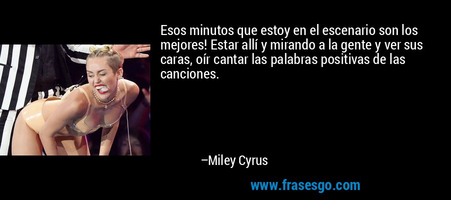 Esos minutos que estoy en el escenario son los mejores! Estar allí y mirando a la gente y ver sus caras, oír cantar las palabras positivas de las canciones. – Miley Cyrus