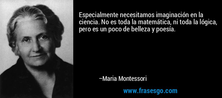 Especialmente necesitamos imaginación en la ciencia. No es toda la matemática, ni toda la lógica, pero es un poco de belleza y poesía. – Maria Montessori