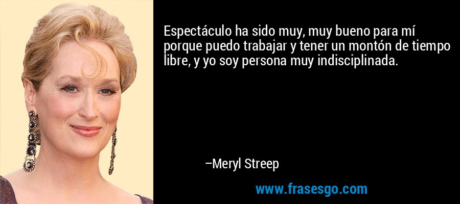 Espectáculo ha sido muy, muy bueno para mí porque puedo trabajar y tener un montón de tiempo libre, y yo soy persona muy indisciplinada. – Meryl Streep