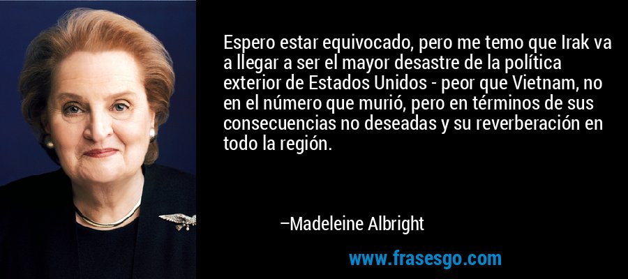 Espero estar equivocado, pero me temo que Irak va a llegar a ser el mayor desastre de la política exterior de Estados Unidos - peor que Vietnam, no en el número que murió, pero en términos de sus consecuencias no deseadas y su reverberación en todo la región. – Madeleine Albright