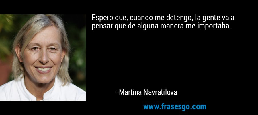 Espero que, cuando me detengo, la gente va a pensar que de alguna manera me importaba. – Martina Navratilova