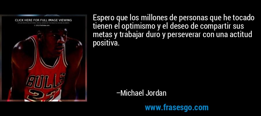 Espero que los millones de personas que he tocado tienen el optimismo y el deseo de compartir sus metas y trabajar duro y perseverar con una actitud positiva. – Michael Jordan