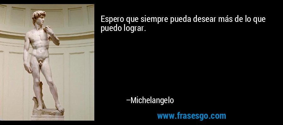 Espero que siempre pueda desear más de lo que puedo lograr. – Michelangelo