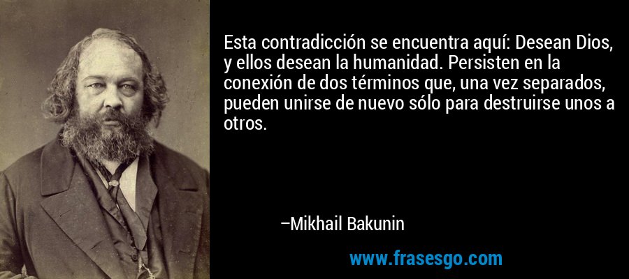 Esta contradicción se encuentra aquí: Desean Dios, y ellos desean la humanidad. Persisten en la conexión de dos términos que, una vez separados, pueden unirse de nuevo sólo para destruirse unos a otros. – Mikhail Bakunin