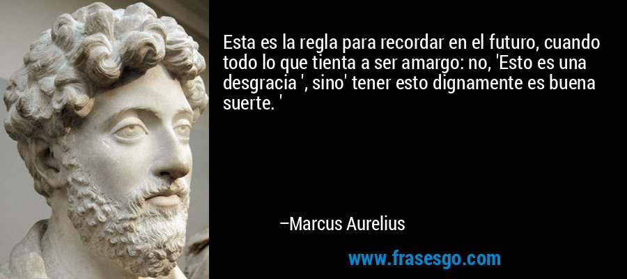 Esta es la regla para recordar en el futuro, cuando todo lo que tienta a ser amargo: no, 'Esto es una desgracia ', sino' tener esto dignamente es buena suerte. ' – Marcus Aurelius