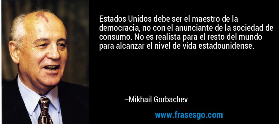 Estados Unidos debe ser el maestro de la democracia, no con el anunciante de la sociedad de consumo. No es realista para el resto del mundo para alcanzar el nivel de vida estadounidense. – Mikhail Gorbachev