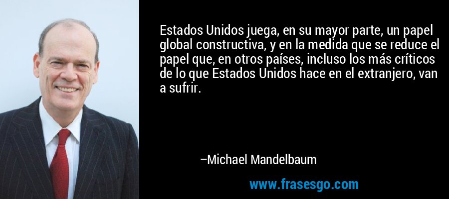 Estados Unidos juega, en su mayor parte, un papel global constructiva, y en la medida que se reduce el papel que, en otros países, incluso los más críticos de lo que Estados Unidos hace en el extranjero, van a sufrir. – Michael Mandelbaum