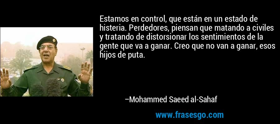 Estamos en control, que están en un estado de histeria. Perdedores, piensan que matando a civiles y tratando de distorsionar los sentimientos de la gente que va a ganar. Creo que no van a ganar, esos hijos de puta. – Mohammed Saeed al-Sahaf