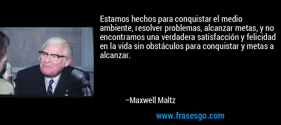 Estamos hechos para conquistar el medio ambiente, resolver problemas, alcanzar metas, y no encontramos una verdadera satisfacción y felicidad en la vida sin obstáculos para conquistar y metas a alcanzar. – Maxwell Maltz