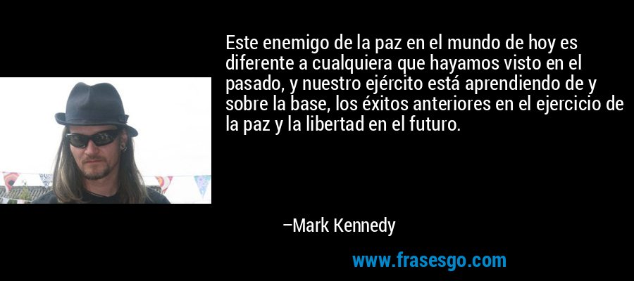 Este enemigo de la paz en el mundo de hoy es diferente a cualquiera que hayamos visto en el pasado, y nuestro ejército está aprendiendo de y sobre la base, los éxitos anteriores en el ejercicio de la paz y la libertad en el futuro. – Mark Kennedy