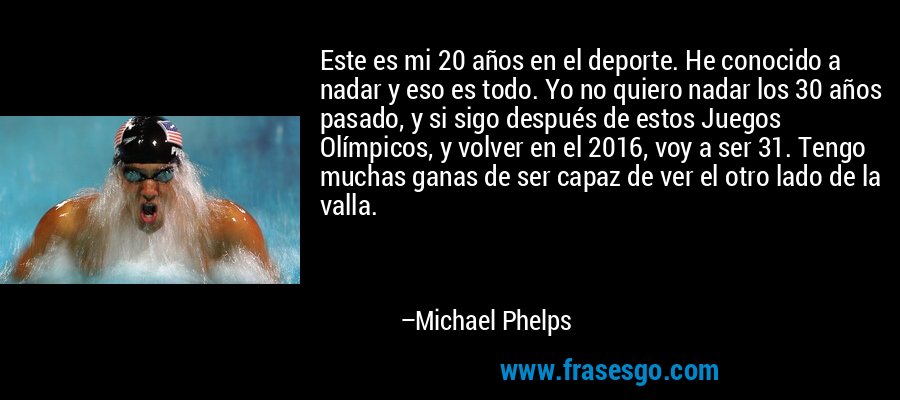 Este es mi 20 años en el deporte. He conocido a nadar y eso es todo. Yo no quiero nadar los 30 años pasado, y si sigo después de estos Juegos Olímpicos, y volver en el 2016, voy a ser 31. Tengo muchas ganas de ser capaz de ver el otro lado de la valla. – Michael Phelps