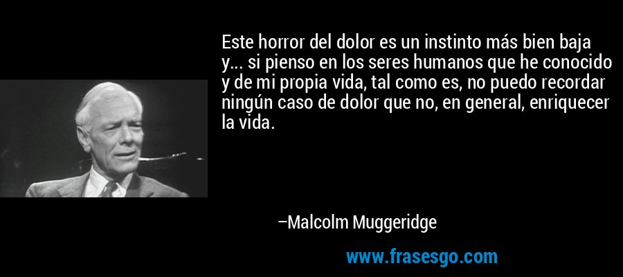 Este horror del dolor es un instinto más bien baja y... si pienso en los seres humanos que he conocido y de mi propia vida, tal como es, no puedo recordar ningún caso de dolor que no, en general, enriquecer la vida. – Malcolm Muggeridge
