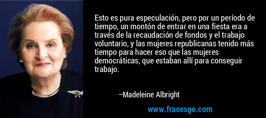 Esto es pura especulación, pero por un período de tiempo, un montón de entrar en una fiesta era a través de la recaudación de fondos y el trabajo voluntario, y las mujeres republicanas tenido más tiempo para hacer eso que las mujeres democráticas, que estaban allí para conseguir trabajo. – Madeleine Albright