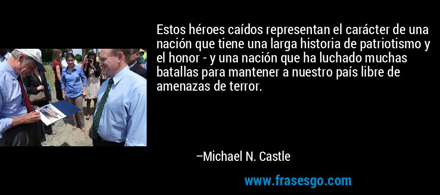 Estos héroes caídos representan el carácter de una nación que tiene una larga historia de patriotismo y el honor - y una nación que ha luchado muchas batallas para mantener a nuestro país libre de amenazas de terror. – Michael N. Castle