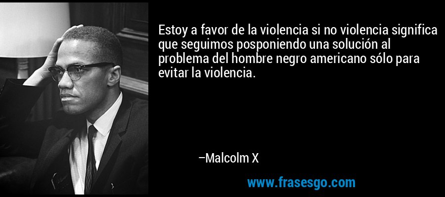 Estoy a favor de la violencia si no violencia significa que seguimos posponiendo una solución al problema del hombre negro americano sólo para evitar la violencia. – Malcolm X