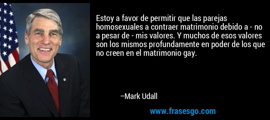 Estoy a favor de permitir que las parejas homosexuales a contraer matrimonio debido a - no a pesar de - mis valores. Y muchos de esos valores son los mismos profundamente en poder de los que no creen en el matrimonio gay. – Mark Udall