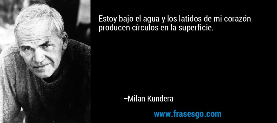 Estoy bajo el agua y los latidos de mi corazón producen círculos en la superficie. – Milan Kundera