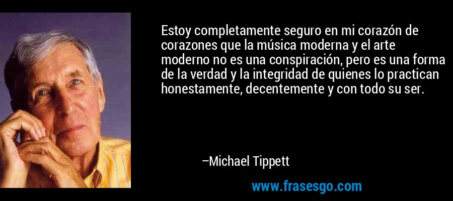 Estoy completamente seguro en mi corazón de corazones que la música moderna y el arte moderno no es una conspiración, pero es una forma de la verdad y la integridad de quienes lo practican honestamente, decentemente y con todo su ser. – Michael Tippett