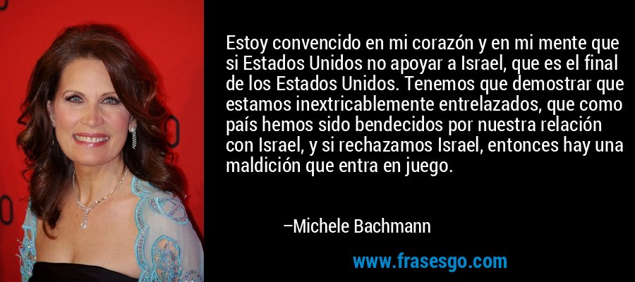Estoy convencido en mi corazón y en mi mente que si Estados Unidos no apoyar a Israel, que es el final de los Estados Unidos. Tenemos que demostrar que estamos inextricablemente entrelazados, que como país hemos sido bendecidos por nuestra relación con Israel, y si rechazamos Israel, entonces hay una maldición que entra en juego. – Michele Bachmann