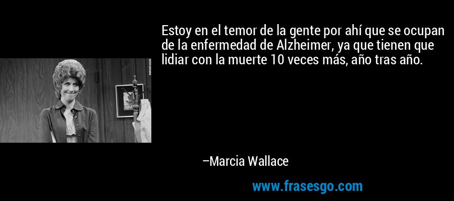 Estoy en el temor de la gente por ahí que se ocupan de la enfermedad de Alzheimer, ya que tienen que lidiar con la muerte 10 veces más, año tras año. – Marcia Wallace
