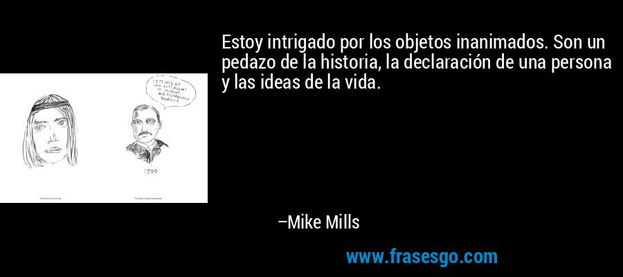 Estoy intrigado por los objetos inanimados. Son un pedazo de la historia, la declaración de una persona y las ideas de la vida. – Mike Mills