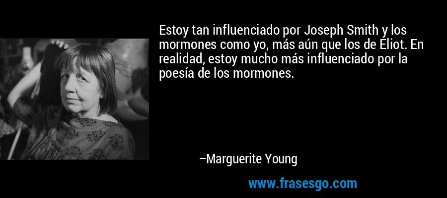 Estoy tan influenciado por Joseph Smith y los mormones como yo, más aún que los de Eliot. En realidad, estoy mucho más influenciado por la poesía de los mormones. – Marguerite Young