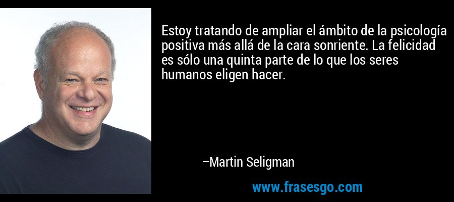 Estoy tratando de ampliar el ámbito de la psicología positiva más allá de la cara sonriente. La felicidad es sólo una quinta parte de lo que los seres humanos eligen hacer. – Martin Seligman