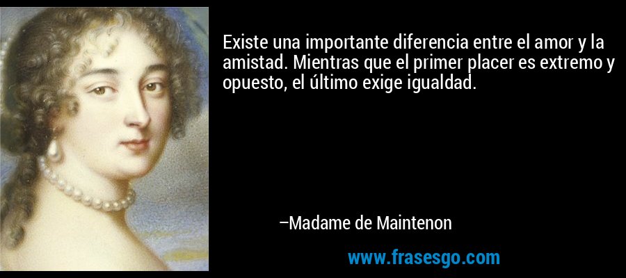 Existe una importante diferencia entre el amor y la amistad. Mientras que el primer placer es extremo y opuesto, el último exige igualdad. – Madame de Maintenon