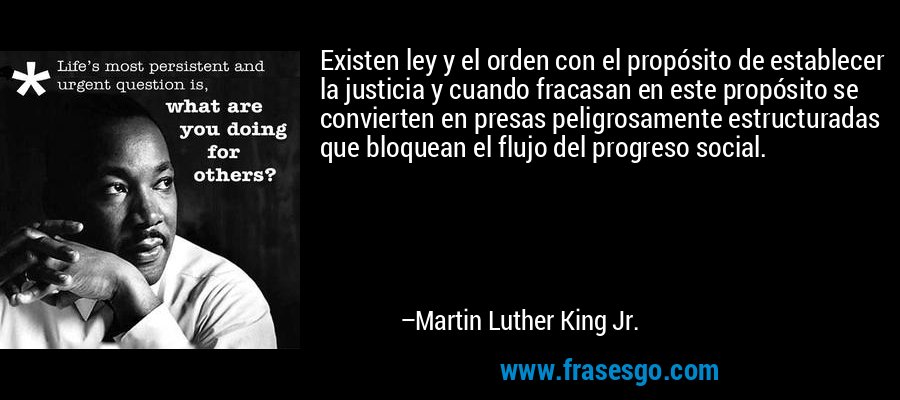 Existen ley y el orden con el propósito de establecer la justicia y cuando fracasan en este propósito se convierten en presas peligrosamente estructuradas que bloquean el flujo del progreso social. – Martin Luther King Jr.