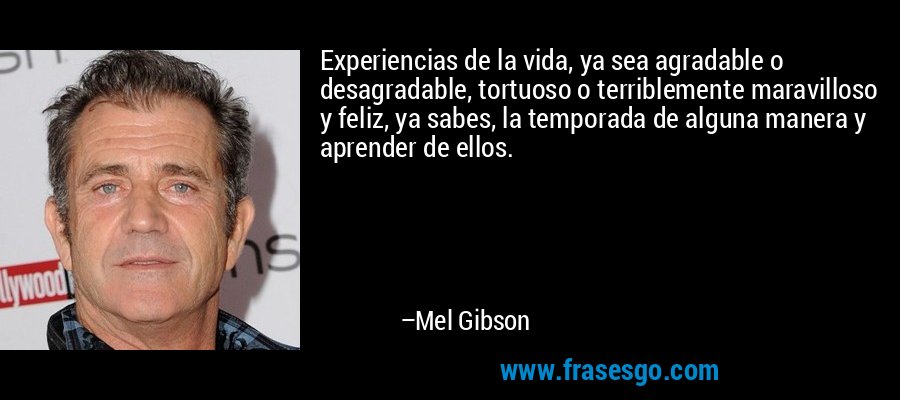 Experiencias de la vida, ya sea agradable o desagradable, tortuoso o terriblemente maravilloso y feliz, ya sabes, la temporada de alguna manera y aprender de ellos. – Mel Gibson